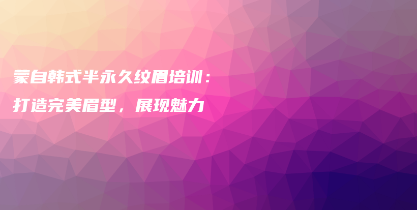 蒙自韩式半永久纹眉培训：打造完美眉型，展现魅力插图