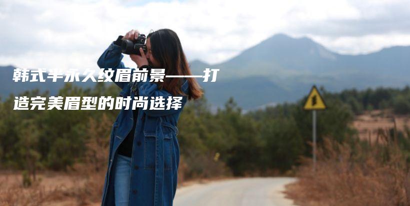 韩式半永久纹眉前景——打造完美眉型的时尚选择插图