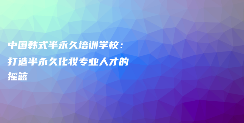 中国韩式半永久培训学校：打造半永久化妆专业人才的摇篮插图