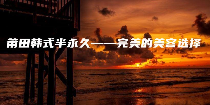莆田韩式半永久——完美的美容选择插图