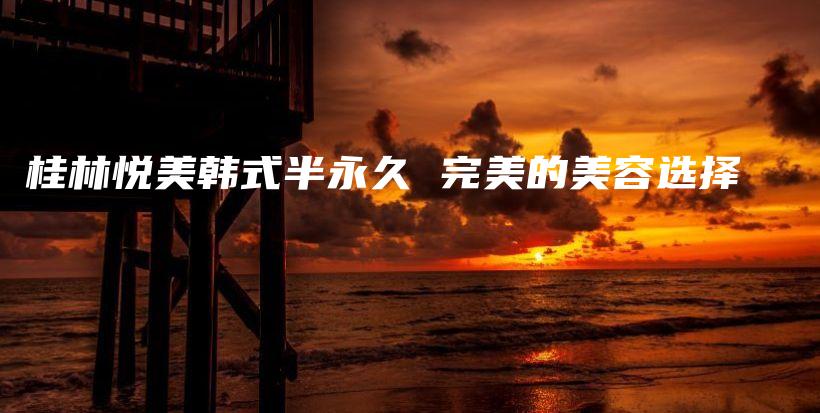 桂林悦美韩式半永久 完美的美容选择插图