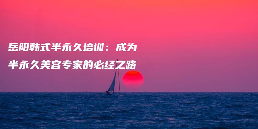岳阳韩式半永久培训：成为半永久美容专家的必经之路插图