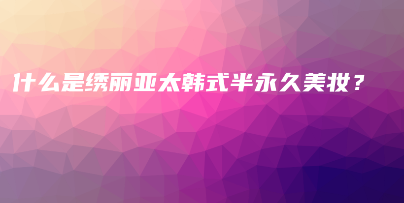 什么是绣丽亚太韩式半永久美妆？插图