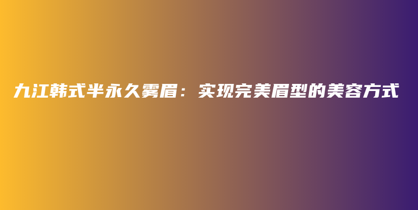 九江韩式半永久雾眉：实现完美眉型的美容方式插图