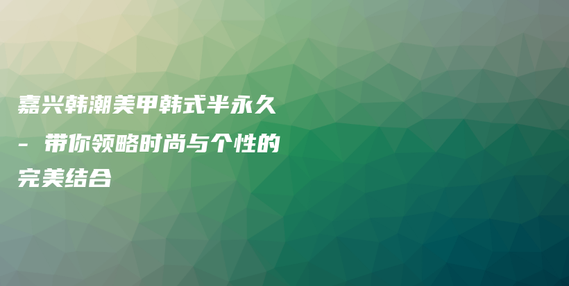 嘉兴韩潮美甲韩式半永久 – 带你领略时尚与个性的完美结合插图