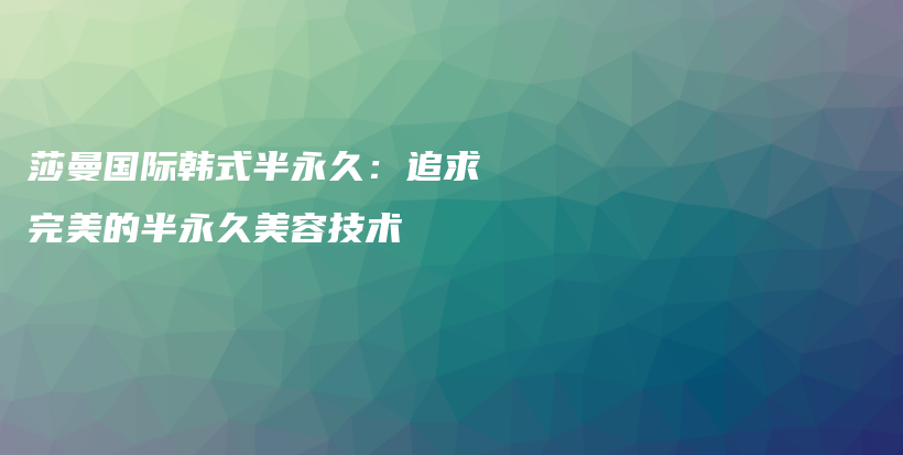 莎曼国际韩式半永久：追求完美的半永久美容技术插图