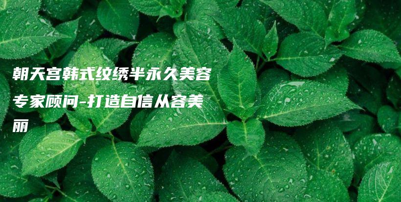 朝天宫韩式纹绣半永久美容专家顾问-打造自信从容美丽插图