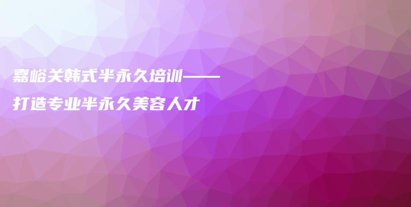 嘉峪关韩式半永久培训——打造专业半永久美容人才插图