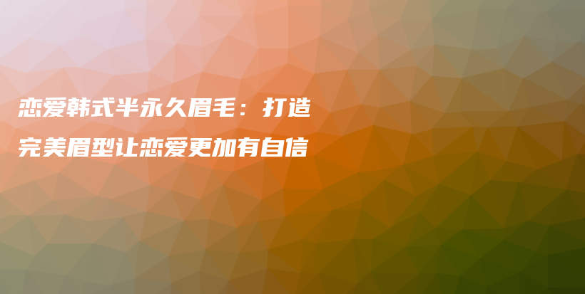 恋爱韩式半永久眉毛：打造完美眉型让恋爱更加有自信插图