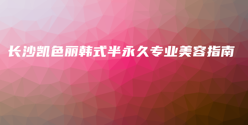 长沙凯色丽韩式半永久专业美容指南插图 长沙凯色丽韩式半永久专业美容指南插图
