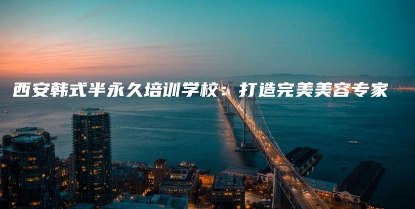 西安韩式半永久培训学校：打造完美美容专家插图