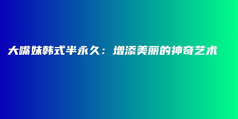 大嘴妹韩式半永久：增添美丽的神奇艺术插图