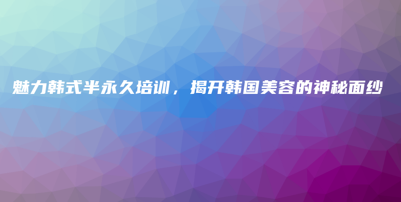 魅力韩式半永久培训，揭开韩国美容的神秘面纱插图