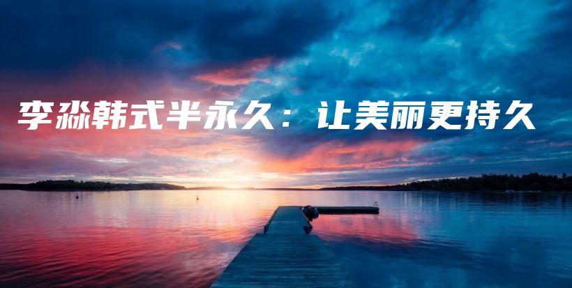李淼韩式半永久：让美丽更持久插图
