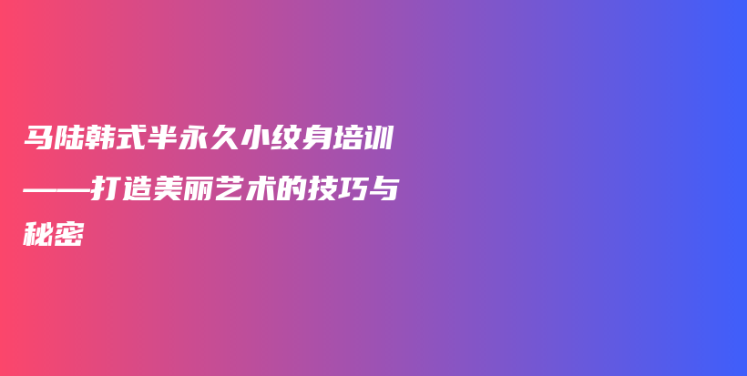 马陆韩式半永久小纹身培训——打造美丽艺术的技巧与秘密插图