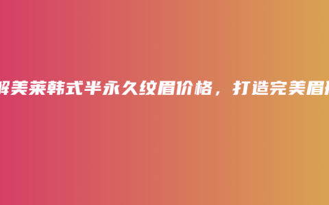 了解美莱韩式半永久纹眉价格，打造完美眉形