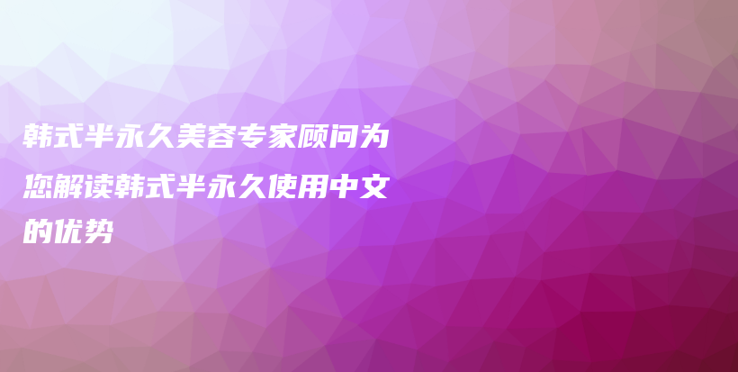 韩式半永久美容专家顾问为您解读韩式半永久使用中文的优势插图