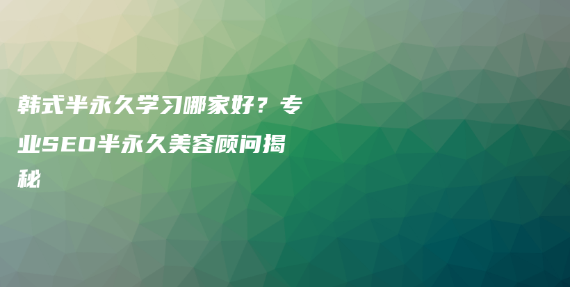 韩式半永久学习哪家好？专业SEO半永久美容顾问揭秘插图