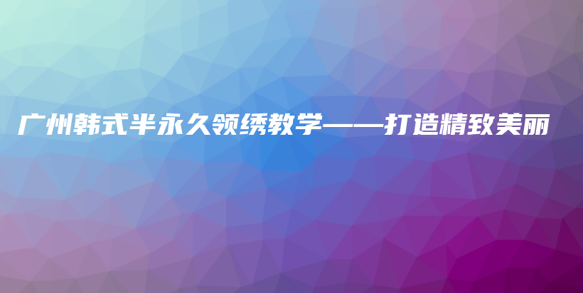 广州韩式半永久领绣教学——打造精致美丽插图