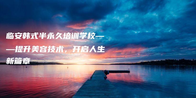 临安韩式半永久培训学校——提升美容技术，开启人生新篇章插图