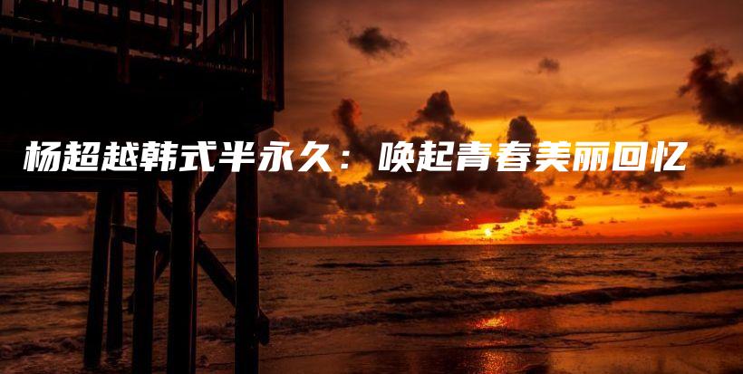 杨超越韩式半永久：唤起青春美丽回忆插图