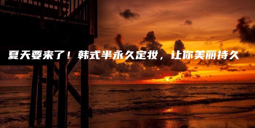 夏天要来了！韩式半永久定妆，让你美丽持久插图