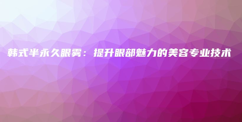 韩式半永久眼雾：提升眼部魅力的美容专业技术插图