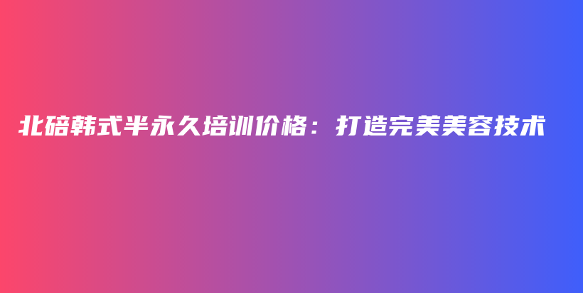 北碚韩式半永久培训价格：打造完美美容技术插图