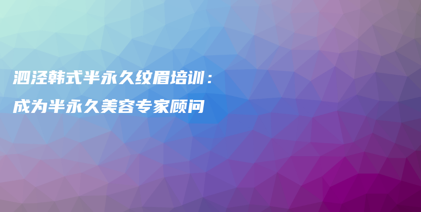 泗泾韩式半永久纹眉培训：成为半永久美容专家顾问插图