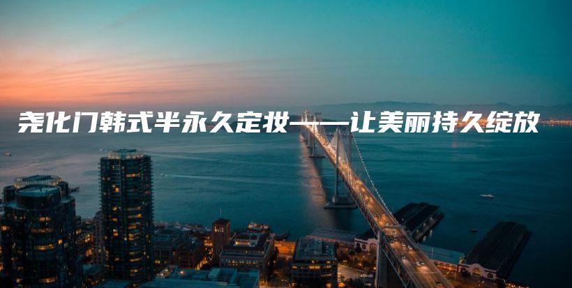 尧化门韩式半永久定妆——让美丽持久绽放插图