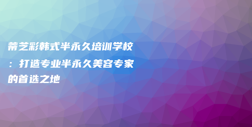 蒂芝彩韩式半永久培训学校：打造专业半永久美容专家的首选之地插图