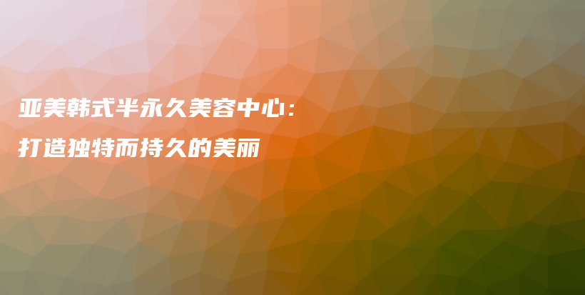 亚美韩式半永久美容中心：打造独特而持久的美丽插图