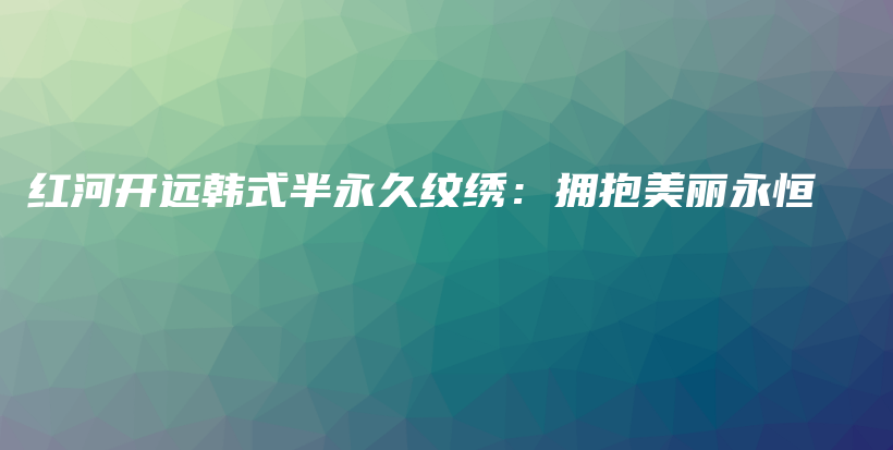 红河开远韩式半永久纹绣：拥抱美丽永恒插图