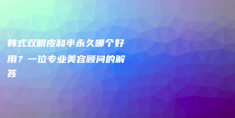 韩式双眼皮和半永久哪个好用？一位专业美容顾问的解答插图