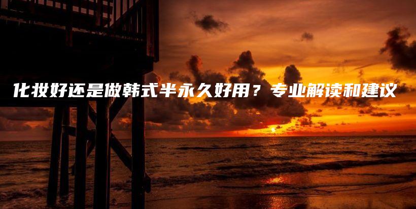 化妆好还是做韩式半永久好用？专业解读和建议插图