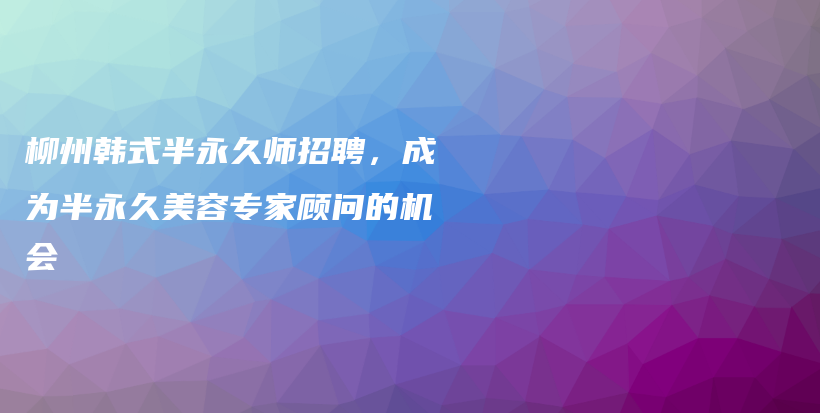 柳州韩式半永久师招聘，成为半永久美容专家顾问的机会插图