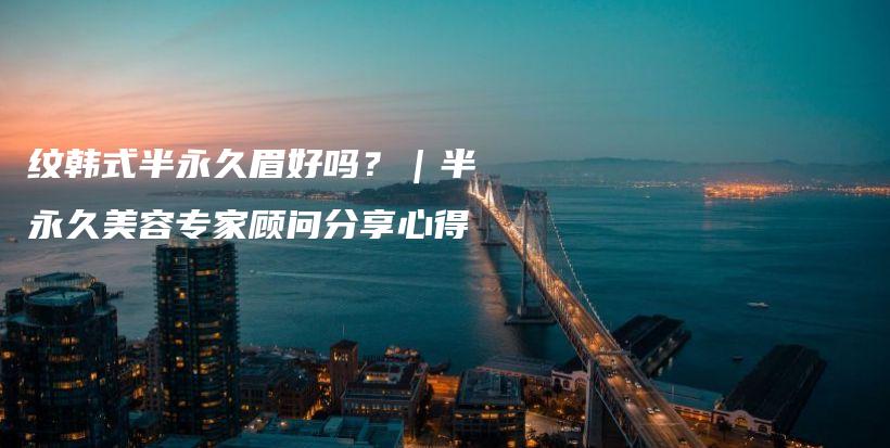 纹韩式半永久眉好吗？｜半永久美容专家顾问分享心得插图