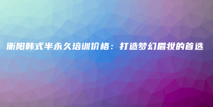 衡阳韩式半永久培训价格：打造梦幻眉妆的首选插图