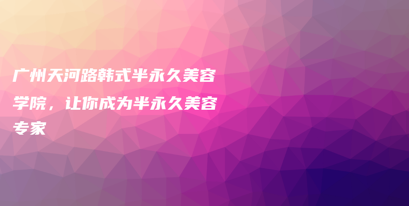 广州天河路韩式半永久美容学院，让你成为半永久美容专家插图